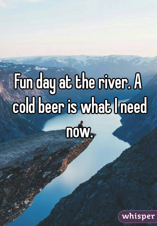 Fun day at the river. A cold beer is what I need now.