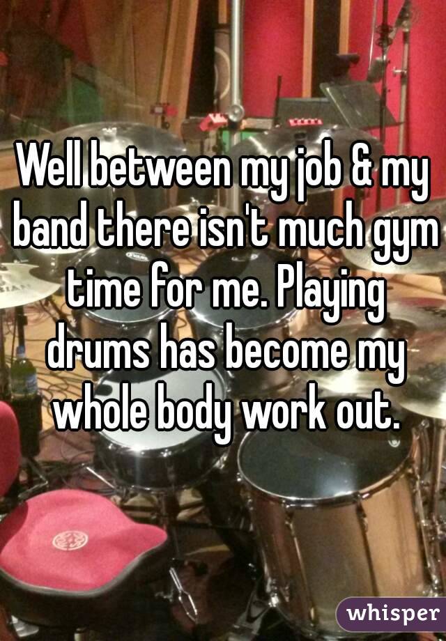 Well between my job & my band there isn't much gym time for me. Playing drums has become my whole body work out.