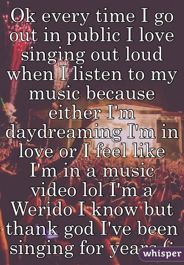 Ok every time I go out in public I love singing out loud when I listen to my music because either I'm daydreaming I'm in love or I feel like I'm in a music video lol I'm a Werido I know but thank god I've been singing for years (: