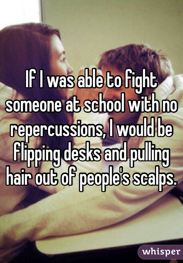 If I was able to fight someone at school with no repercussions, I would be flipping desks and pulling hair out of people's scalps.