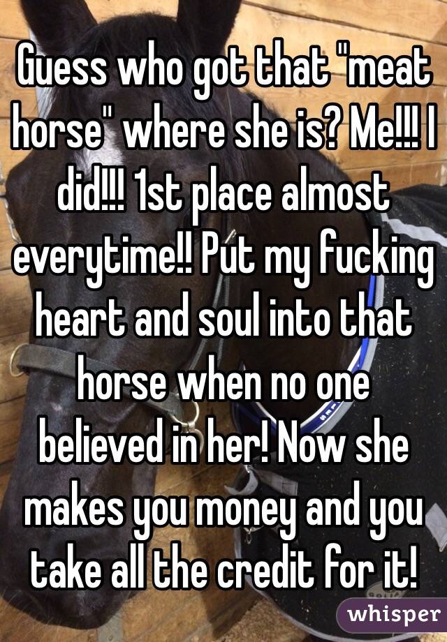 Guess who got that "meat horse" where she is? Me!!! I did!!! 1st place almost everytime!! Put my fucking heart and soul into that horse when no one believed in her! Now she makes you money and you take all the credit for it!