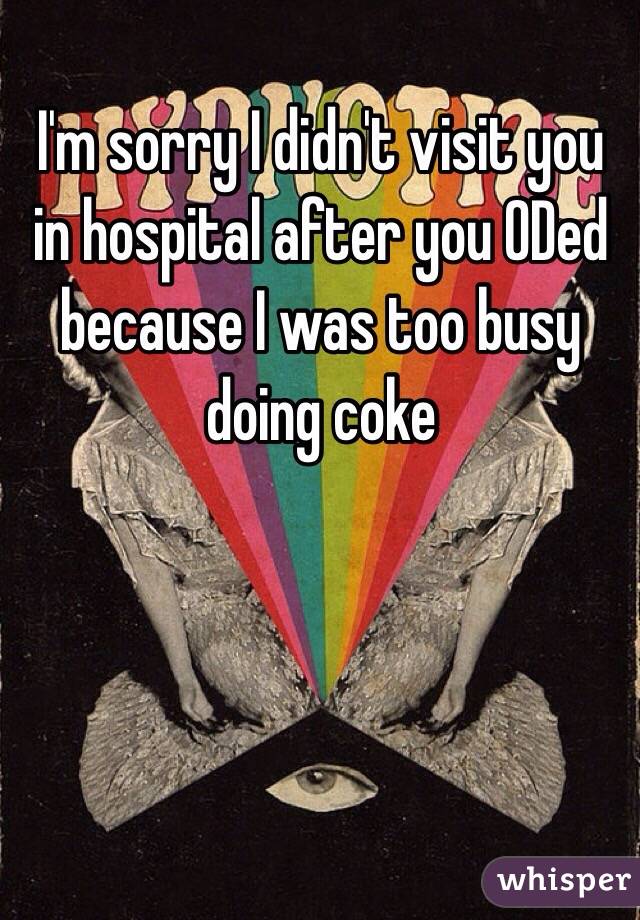 I'm sorry I didn't visit you in hospital after you ODed because I was too busy doing coke