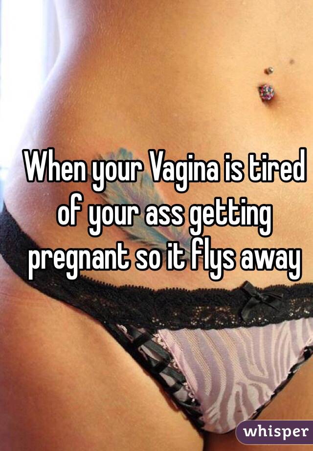 When your Vagina is tired of your ass getting pregnant so it flys away 
