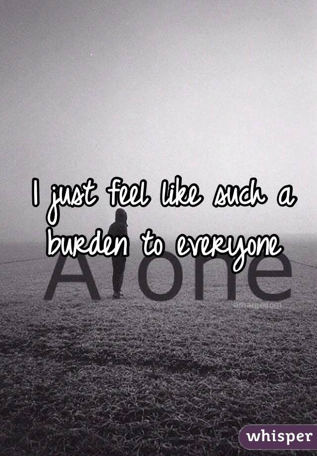 I just feel like such a burden to everyone