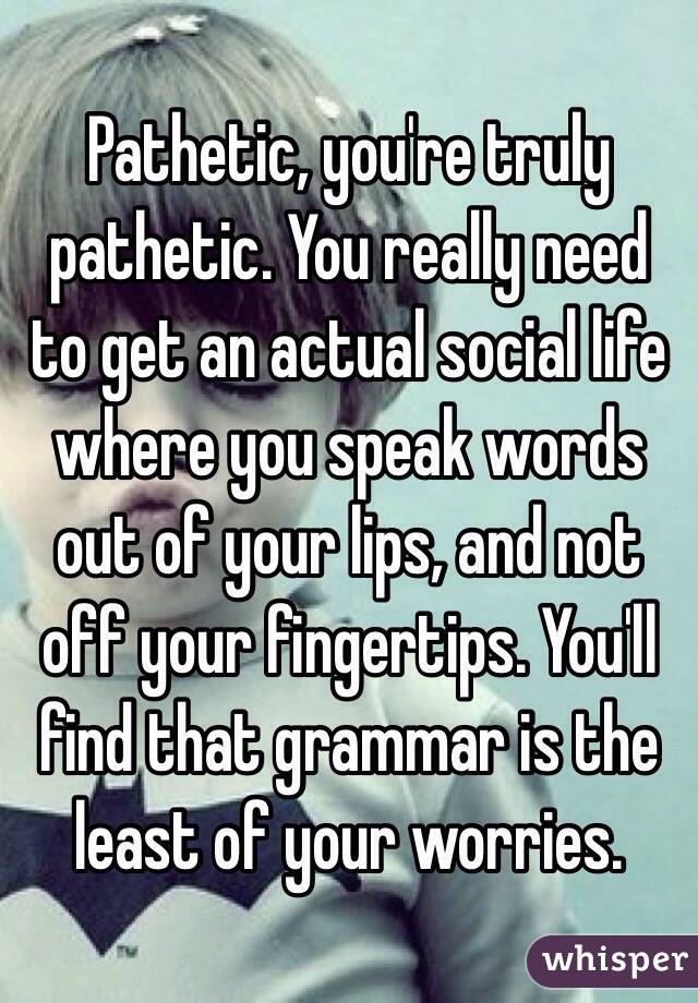 Pathetic, you're truly pathetic. You really need to get an actual social life where you speak words out of your lips, and not off your fingertips. You'll find that grammar is the least of your worries. 