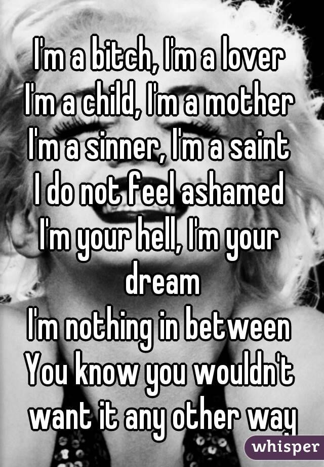 I'm a bitch, I'm a lover
I'm a child, I'm a mother
I'm a sinner, I'm a saint
I do not feel ashamed
I'm your hell, I'm your dream
I'm nothing in between
You know you wouldn't want it any other way
