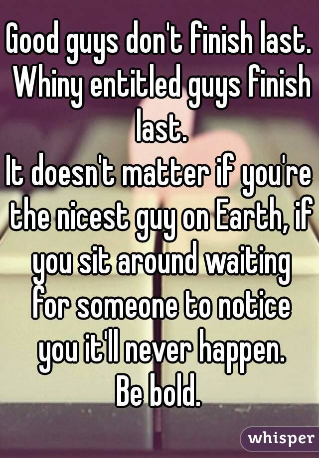 Good guys don't finish last. Whiny entitled guys finish last.
It doesn't matter if you're the nicest guy on Earth, if you sit around waiting for someone to notice you it'll never happen.
Be bold.