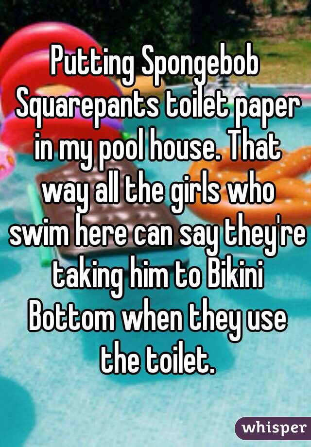 Putting Spongebob Squarepants toilet paper in my pool house. That way all the girls who swim here can say they're taking him to Bikini Bottom when they use the toilet.