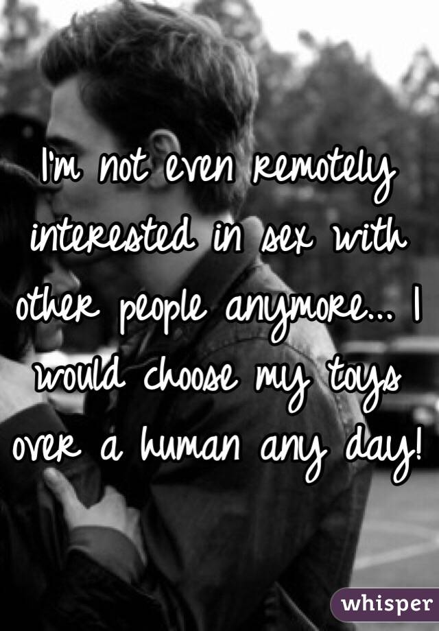 I'm not even remotely interested in sex with other people anymore... I would choose my toys over a human any day!