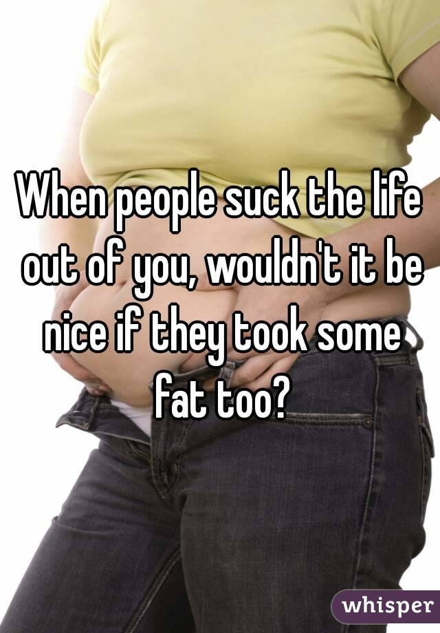 When people suck the life out of you, wouldn't it be nice if they took some fat too?