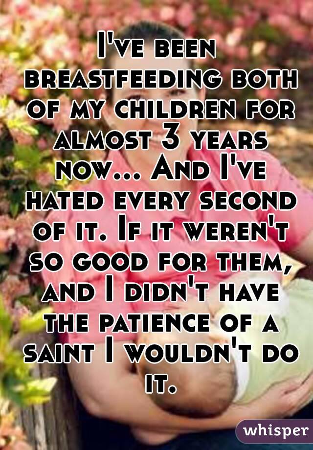 I've been breastfeeding both of my children for almost 3 years now... And I've hated every second of it. If it weren't so good for them, and I didn't have the patience of a saint I wouldn't do it.