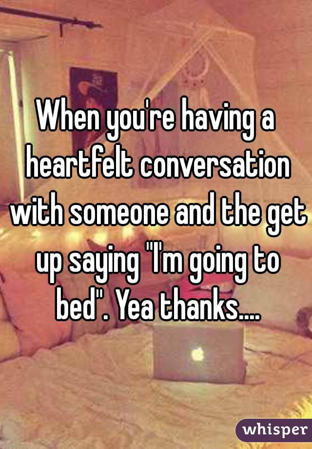 When you're having a heartfelt conversation with someone and the get up saying "I'm going to bed". Yea thanks....