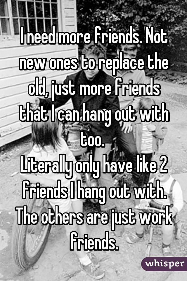 I need more friends. Not new ones to replace the old, just more friends that I can hang out with too. 
Literally only have like 2 friends I hang out with. The others are just work friends.