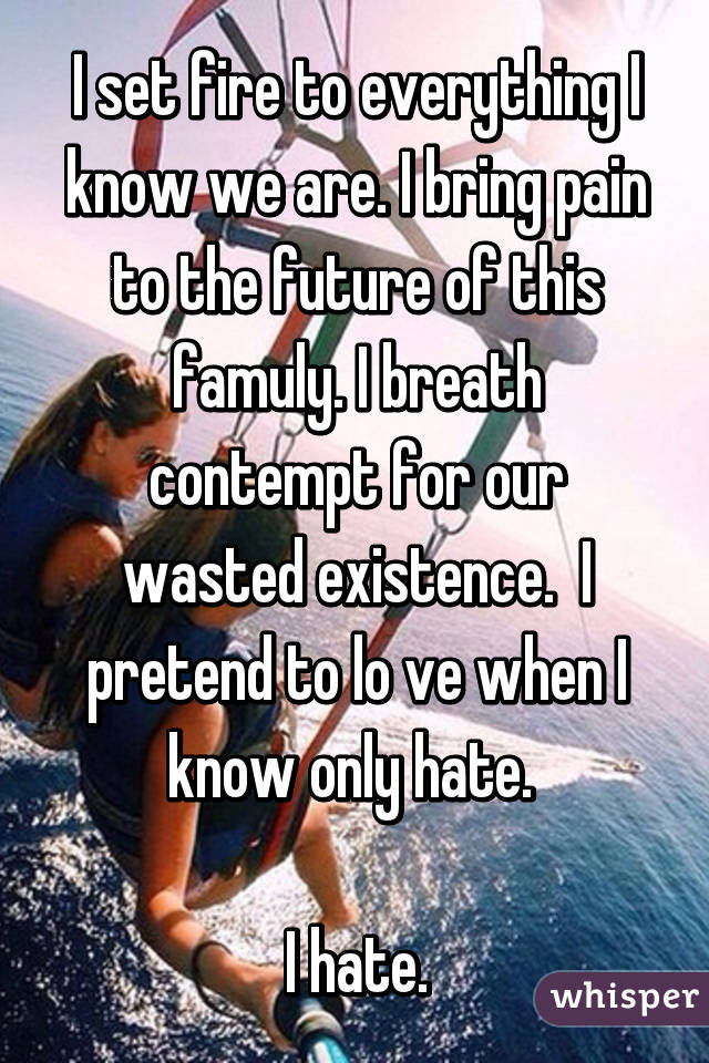 I set fire to everything I know we are. I bring pain to the future of this famuly. I breath contempt for our wasted existence.  I pretend to lo ve when I know only hate. 

I hate.