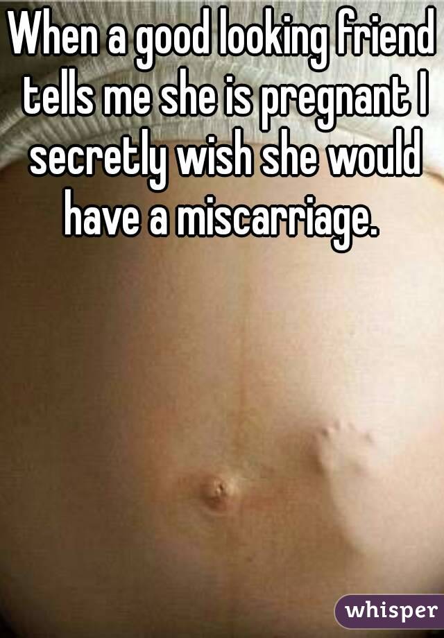 When a good looking friend tells me she is pregnant I secretly wish she would have a miscarriage. 