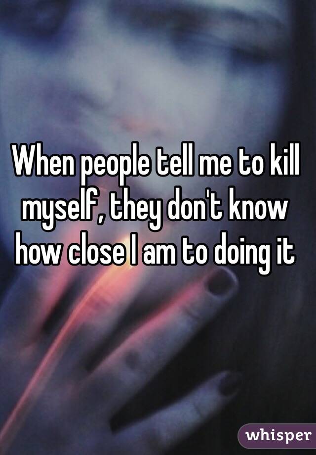 When people tell me to kill myself, they don't know how close I am to doing it