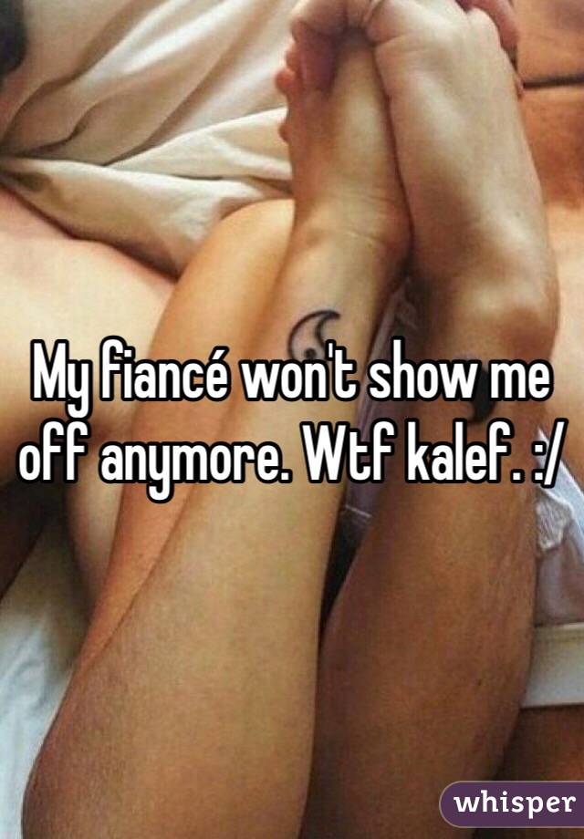 My fiancé won't show me off anymore. Wtf kalef. :/