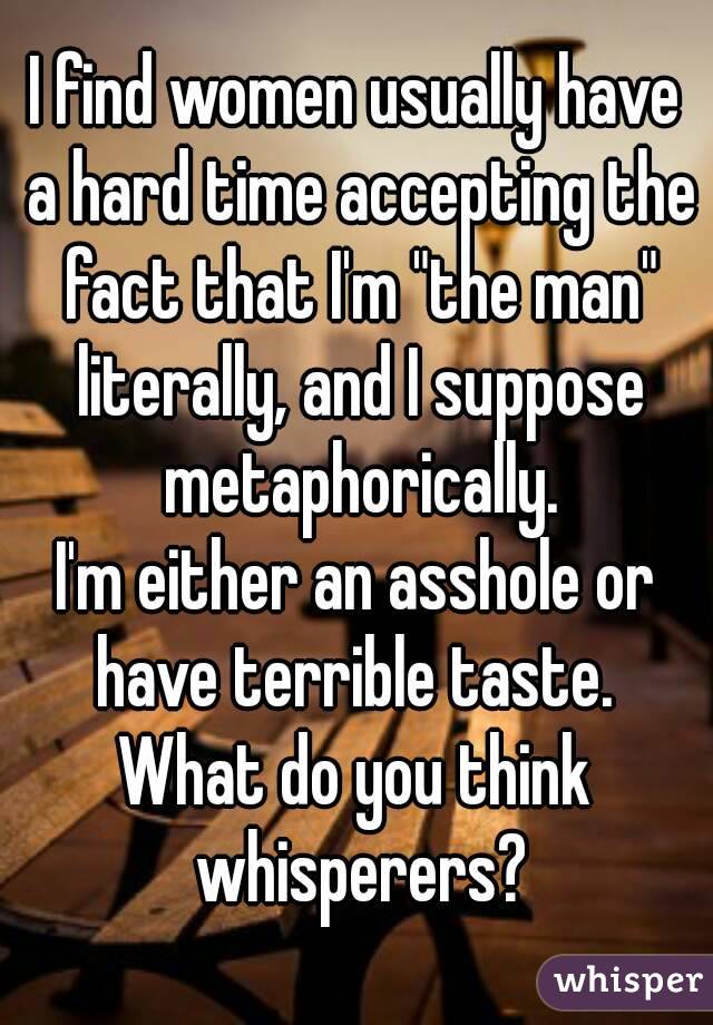 I find women usually have a hard time accepting the fact that I'm "the man" literally, and I suppose metaphorically.
I'm either an asshole or have terrible taste. 
What do you think whisperers?