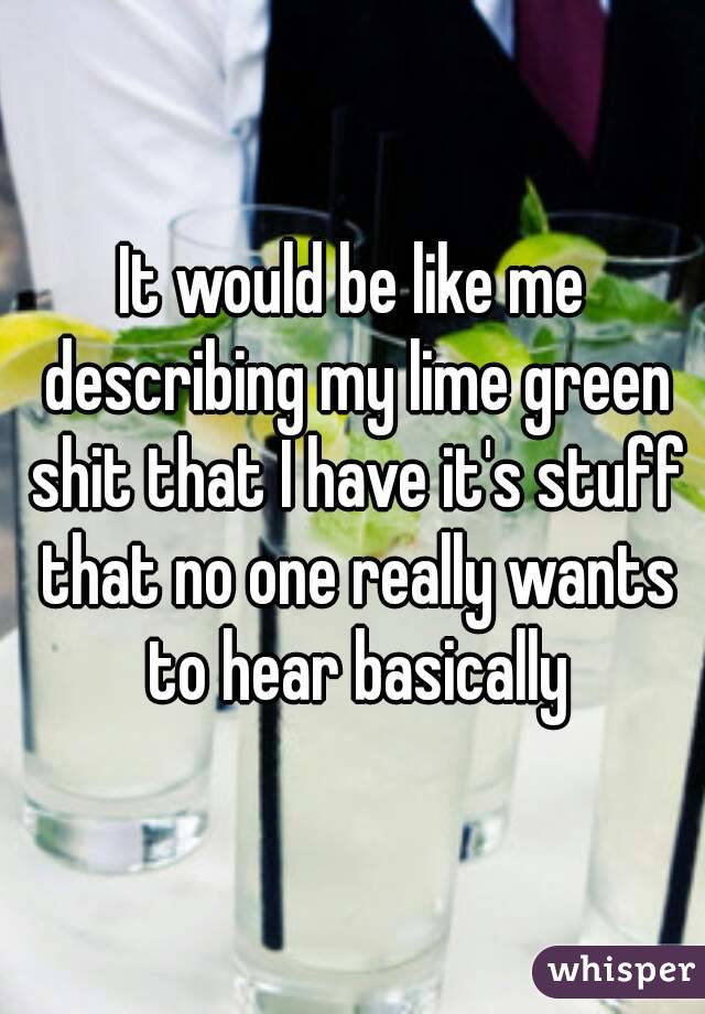 It would be like me describing my lime green shit that I have it's stuff that no one really wants to hear basically