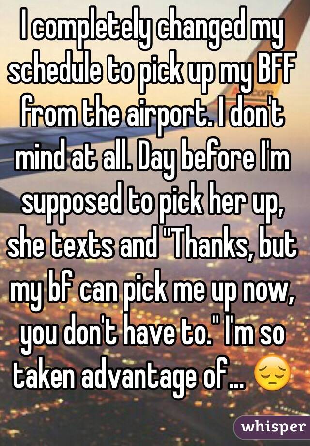 I completely changed my schedule to pick up my BFF from the airport. I don't mind at all. Day before I'm supposed to pick her up, she texts and "Thanks, but my bf can pick me up now, you don't have to." I'm so taken advantage of... 😔