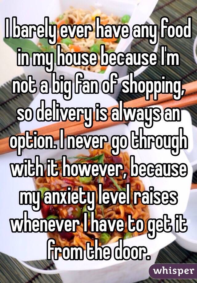 I barely ever have any food in my house because I'm not a big fan of shopping, so delivery is always an option. I never go through with it however, because my anxiety level raises whenever I have to get it from the door.