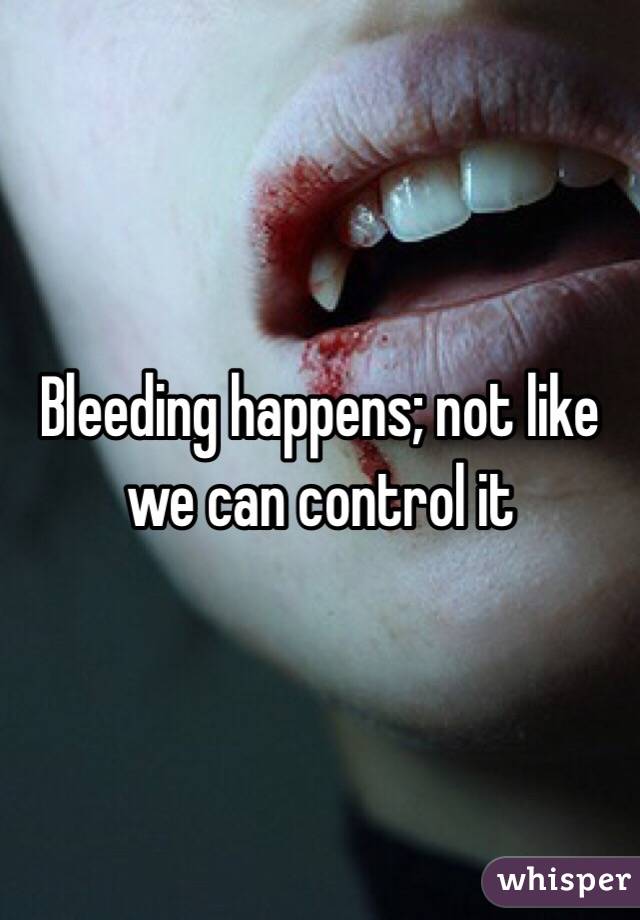 Bleeding happens; not like we can control it