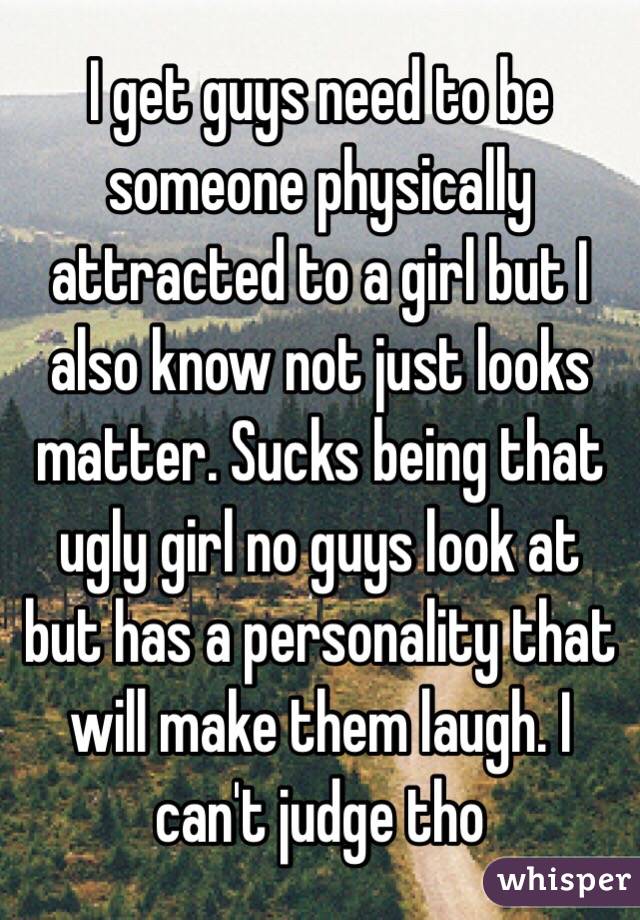 I get guys need to be someone physically attracted to a girl but I also know not just looks matter. Sucks being that ugly girl no guys look at but has a personality that will make them laugh. I can't judge tho 