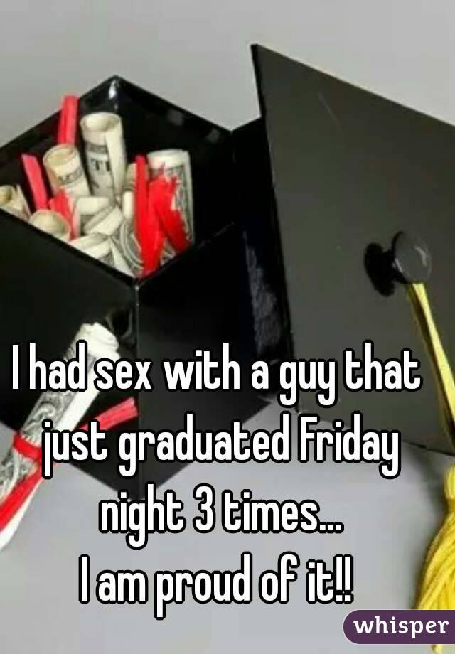 I had sex with a guy that just graduated Friday night 3 times...
I am proud of it!!