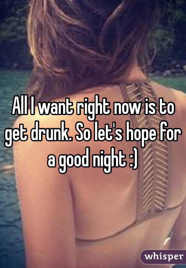 All I want right now is to get drunk. So let's hope for a good night :)