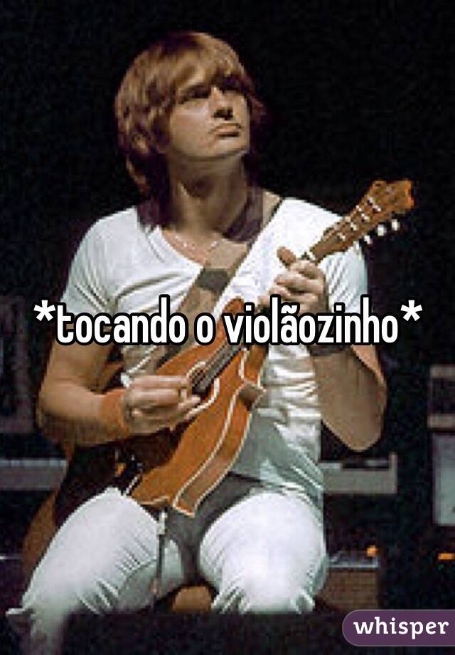 *tocando o violãozinho* 