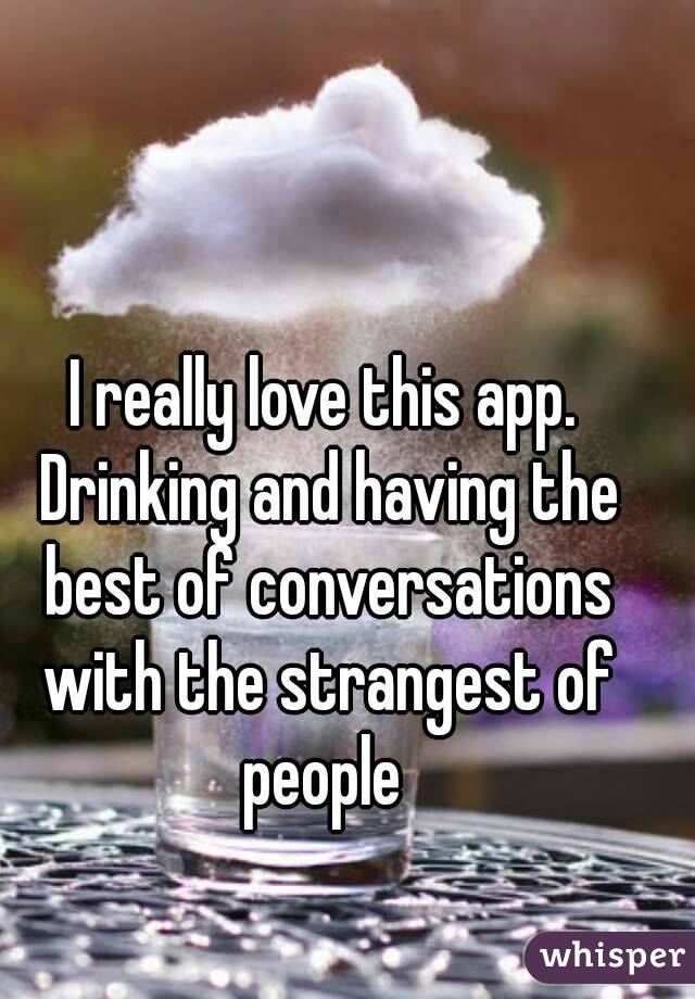 I really love this app. Drinking and having the best of conversations with the strangest of people 