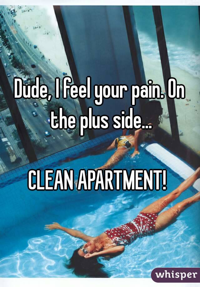 Dude, I feel your pain. On the plus side...

CLEAN APARTMENT! 