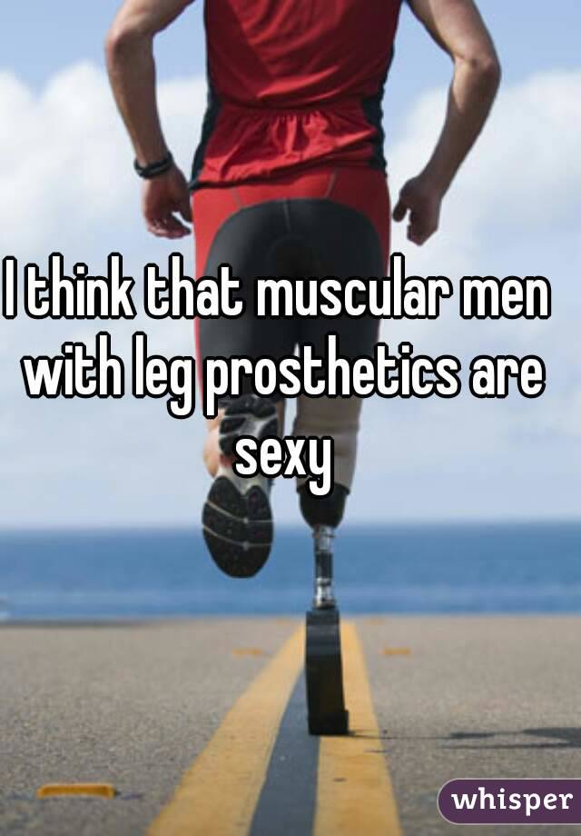 I think that muscular men with leg prosthetics are sexy