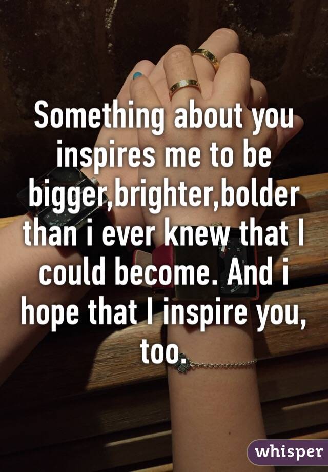 Something about you inspires me to be bigger,brighter,bolder than i ever knew that I could become. And i hope that I inspire you, too.