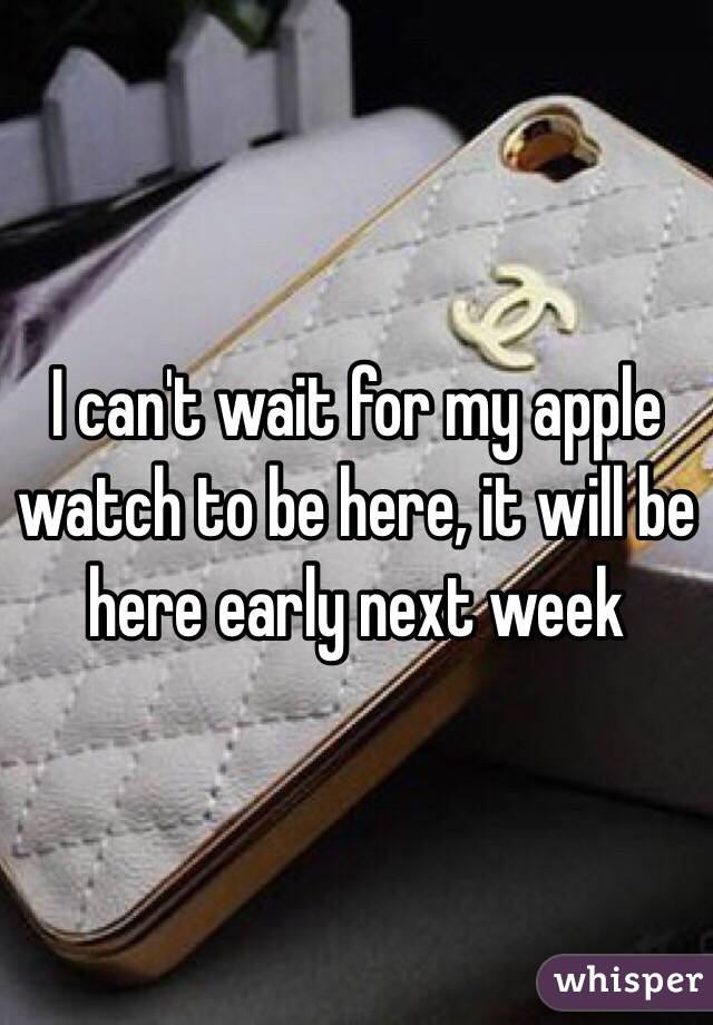 I can't wait for my apple watch to be here, it will be here early next week