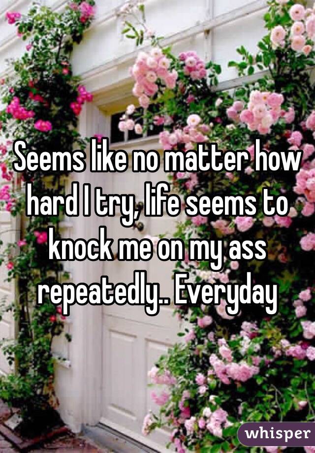 Seems like no matter how hard I try, life seems to knock me on my ass repeatedly.. Everyday 