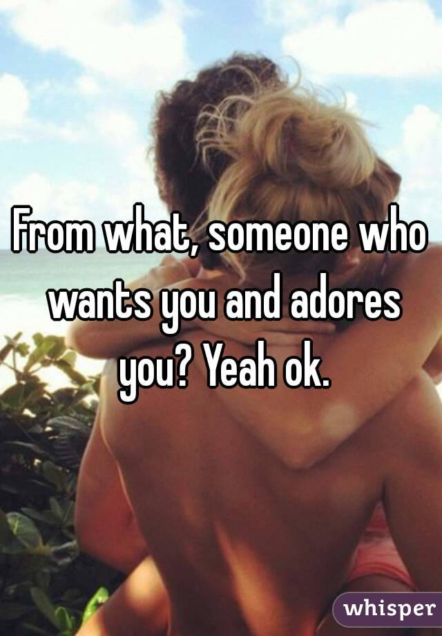 From what, someone who wants you and adores you? Yeah ok.