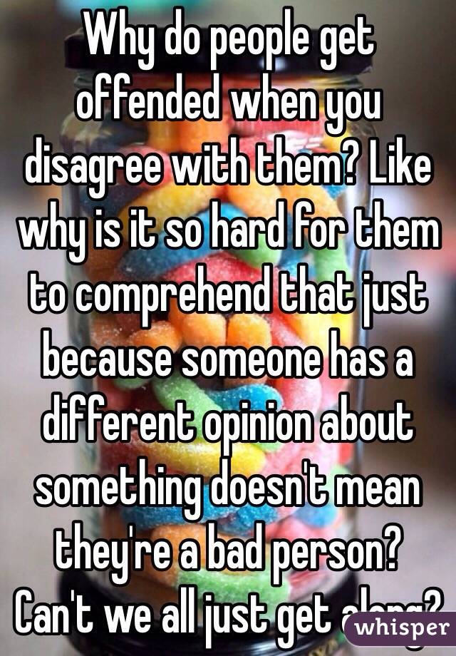 Why do people get offended when you disagree with them? Like why is it so hard for them to comprehend that just because someone has a different opinion about something doesn't mean they're a bad person? Can't we all just get along? 