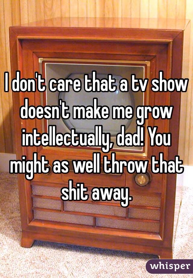 I don't care that a tv show doesn't make me grow intellectually, dad! You might as well throw that shit away.