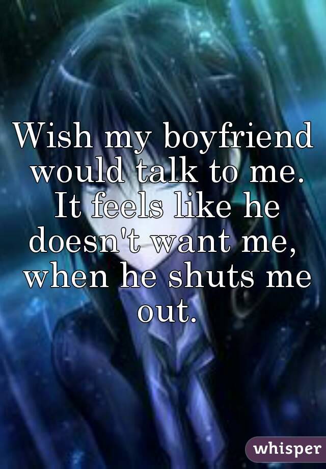 Wish my boyfriend would talk to me. It feels like he doesn't want me,  when he shuts me out.