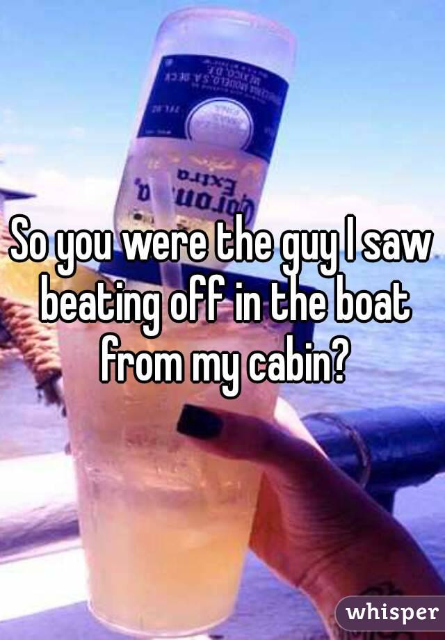 So you were the guy I saw beating off in the boat from my cabin?