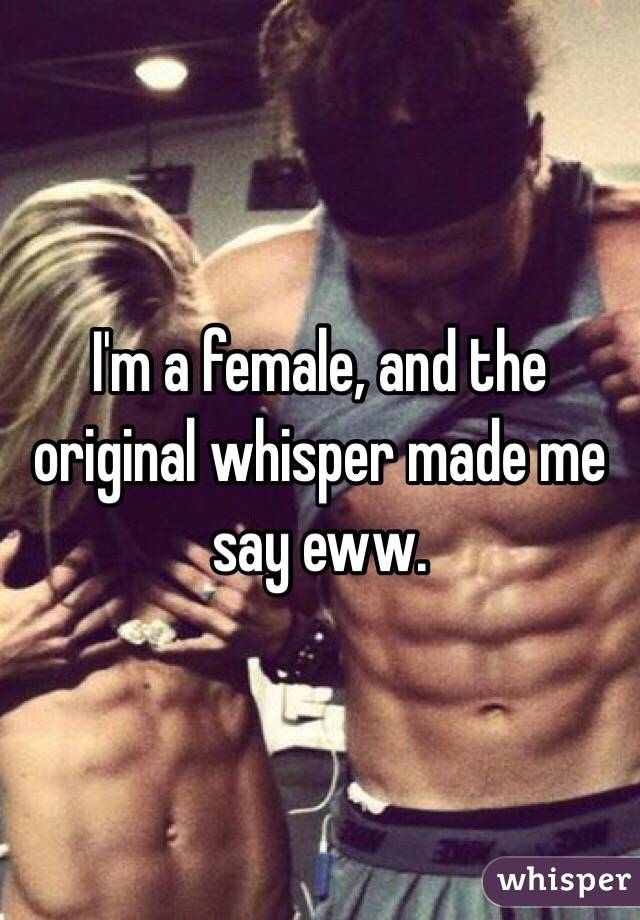 I'm a female, and the original whisper made me say eww. 