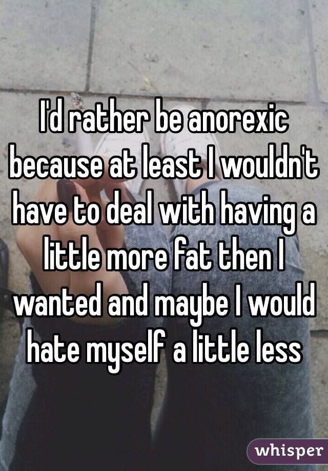 I'd rather be anorexic because at least I wouldn't have to deal with having a little more fat then I wanted and maybe I would hate myself a little less