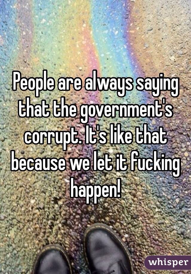 People are always saying that the government's corrupt. It's like that because we let it fucking happen! 