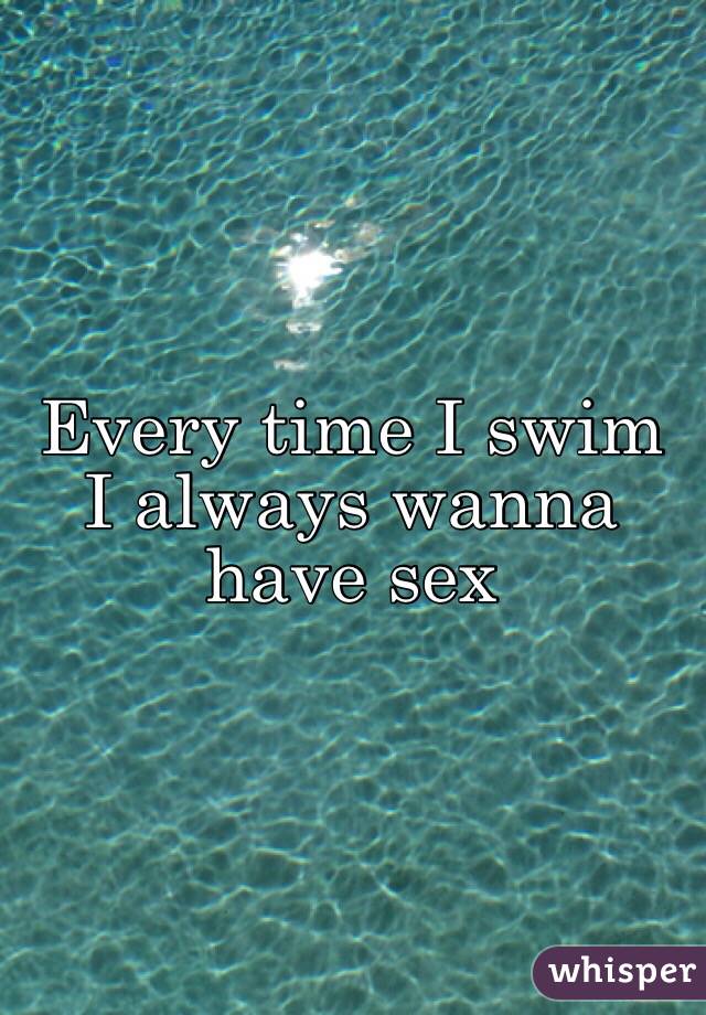 Every time I swim I always wanna have sex 