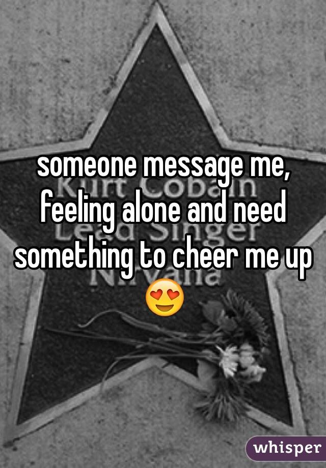 someone message me, feeling alone and need something to cheer me up 😍