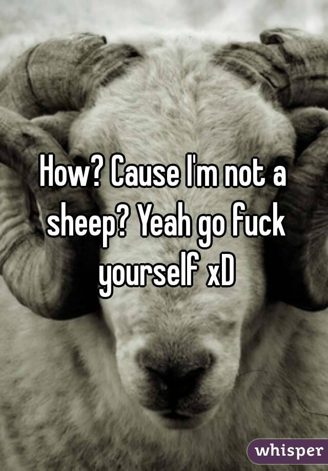 How? Cause I'm not a sheep? Yeah go fuck yourself xD