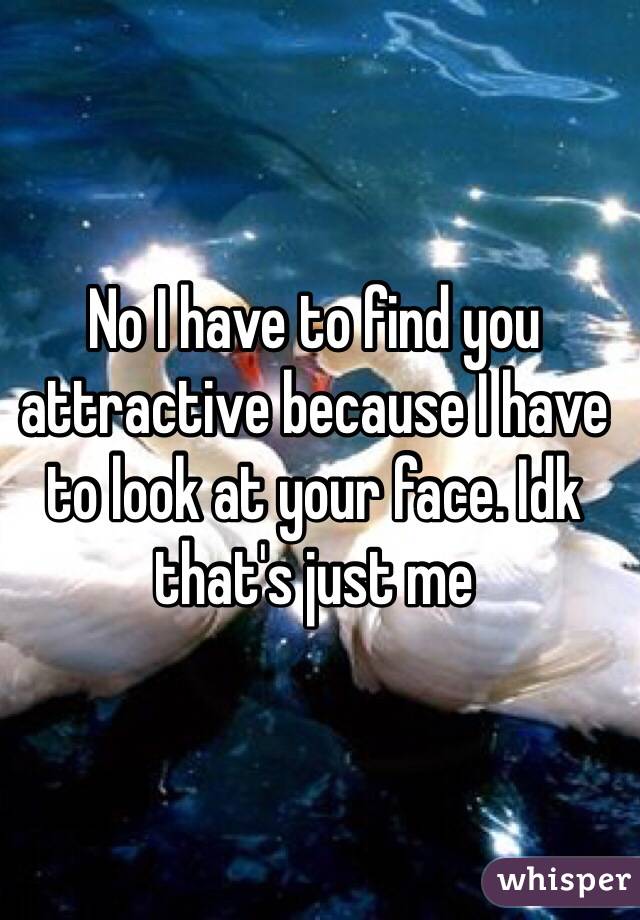 No I have to find you attractive because I have to look at your face. Idk that's just me