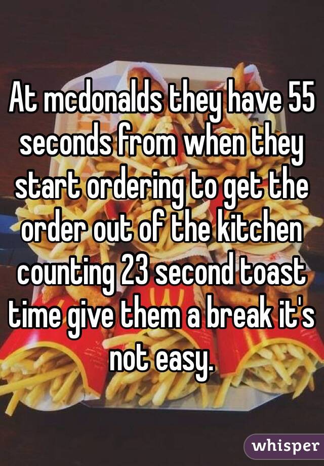 At mcdonalds they have 55 seconds from when they start ordering to get the order out of the kitchen counting 23 second toast time give them a break it's not easy.