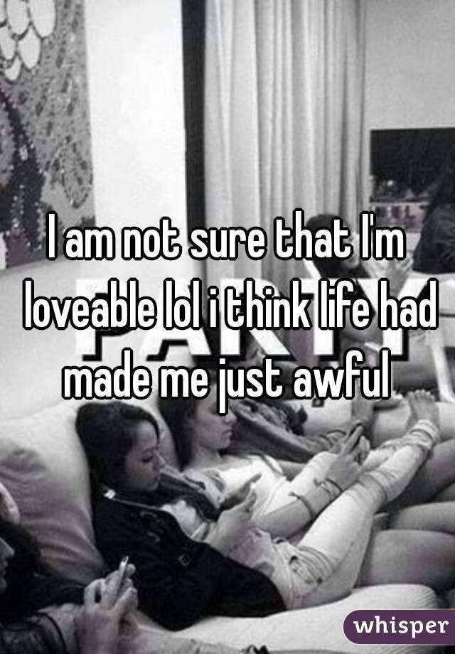 I am not sure that I'm loveable lol i think life had made me just awful 